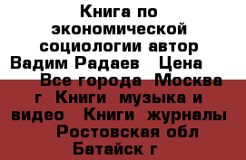 Книга по экономической социологии автор Вадим Радаев › Цена ­ 400 - Все города, Москва г. Книги, музыка и видео » Книги, журналы   . Ростовская обл.,Батайск г.